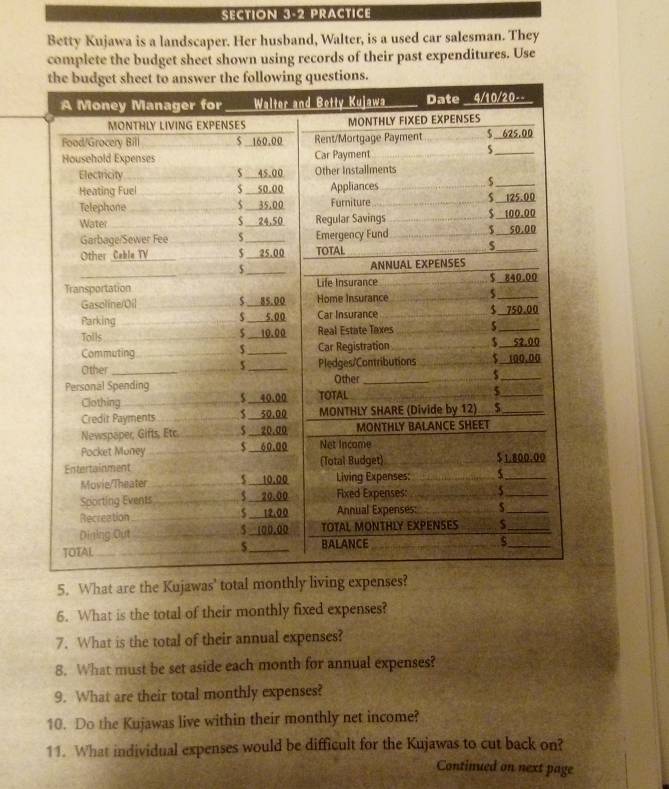 PRACTICE 
Betty Kujawa is a landscaper. Her husband, Walter, is a used car salesman. They 
complete the budget sheet shown using records of their past expenditures. Use 
5. What are the Kujawas' total monthly l 
6. What is the total of their monthly fixed expenses? 
7. What is the total of their annual expenses? 
8. What must be set aside each month for annual expenses? 
9. What are their total monthly expenses? 
10. Do the Kujawas live within their monthly net income? 
11. What individual expenses would be difficult for the Kujawas to cut back on? 
Continued on next page
