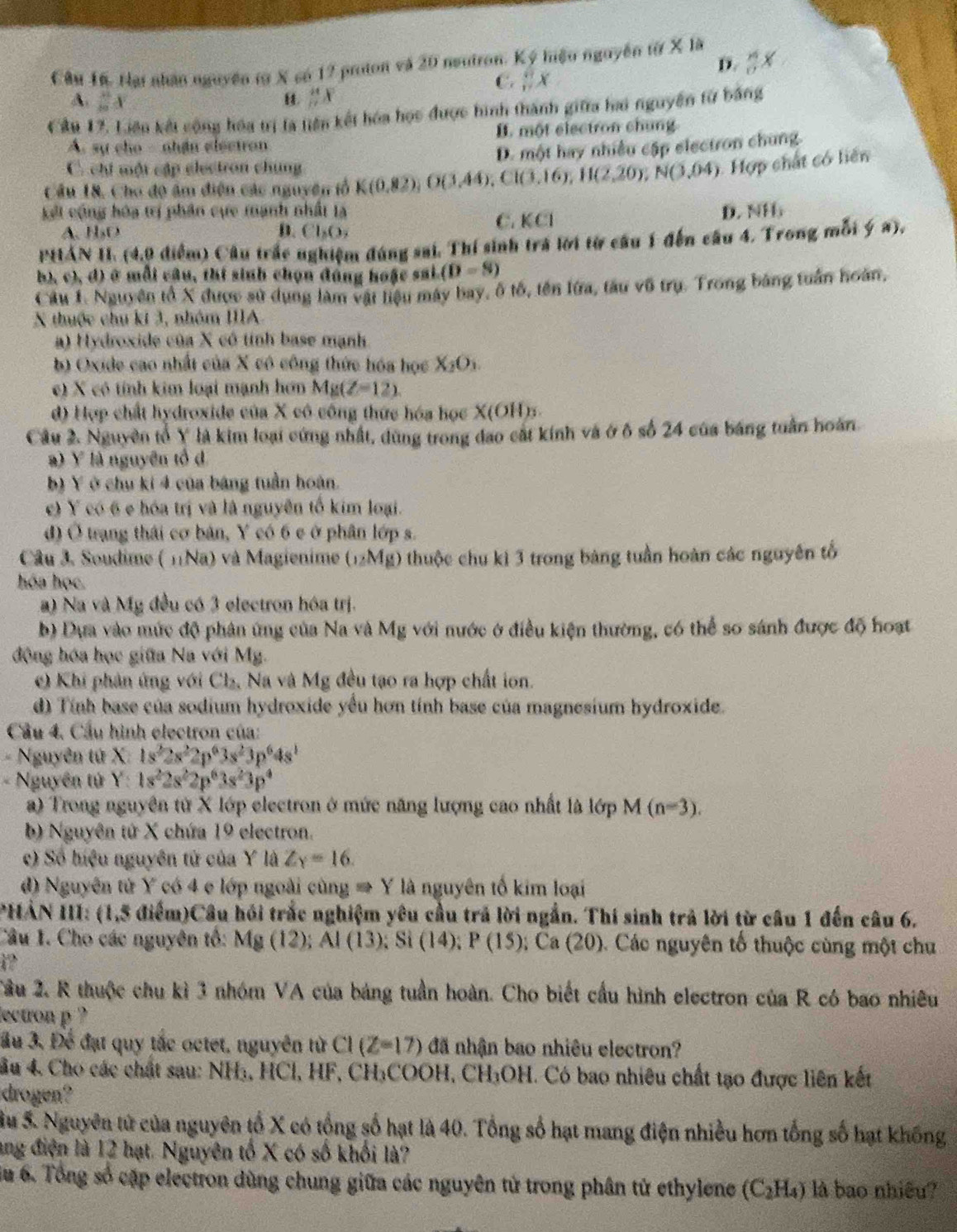 Hại nhân nguyên tờ X có 12 proton và 20 neutron. Ký hiệu nguyễn từ X là
D.  16/17 x
C.  π /n x
A. frac (30)^8x
H. frac 141frac 1
Cầu 17, Liên kết công hóa trị là tiên kết hóa học được hình thành giữa ha nguyễn từ bằng
A. sự cho - nhận electron B. một electron chung
D. một hay nhiều cập electron chung.
C. chi một cập electron chúng
Câu 18, Cho độ âm điện các nguyên tổ K(0,82),O(3,44);C1(3,16),H(2,20),N(3,04) Hợp chất có liên
kết cộng hóa trí phân cực mạnh nhất là D. NH
A. H₃O B. Cl_2O_2
C. KCI
PHÁN II. (4,9 điểm) Câu trấc nghiệm đúng sai. Thí sinh trá lời từ cầu 1 đến câu 4. Trong mỗi ý a),
h), c), d) ở mỗi câu, thí sinh chọn đáng hoặc sai. (D=8)
Câu 1. Nguyên tổ X được sử dụng làm vật liệu máy bay, ô tố, tên lửa, tàu vũ trụ. Trong bảng tuần hoàn,
X thuộc chu ki 3, nhóm IIIA
a) Hydroxide của X có tỉnh base mạnh
b) Oxide cao nhất của X có công thức hóa học X_2O_3.
c) X có tính kim loại mạnh hơn Mg(Z-12).
d) Hợp chất hydroxide của X cô công thức hóa học X(OH)5.
Cầu 2. Nguyên tổ Y là kim loại cứng nhất, dùng trong đao cát kính và ở ô số 24 của báng tuần hoàn
a) Y là nguyên tổ d
b) Y ở chu kí 4 của bảng tuần hoán.
e) Y có 6 e hóa trị và là nguyễn tổ kim loại.
d) Ở trạng thái cơ bản, Y có 6 e ở phân lớp s.
Câu 3. Soudime ( 11Na) và Magienime (_12Mg) 0 thuộc chu ki 3 trong bảng tuần hoàn các nguyên tổ
hóa học.
a) Na và Mỹ đều có 3 electron hóa trị.
b) Dựa vào mức độ phân ứng của Na và Mg với nước ở điều kiện thường, có thể so sánh được độ hoạt
động hóa học giữa Na với Mg.
c) Khi phản ứng với Cl_2 Na và Mg đều tạo ra hợp chất ion.
d) Tính base của sodium hydroxide yểu hơn tính base của magnesium hydroxide.
Cầu 4, Cầu hình electron của:
- Nguyên tứ X 1s^22s^22p^63s^23p^64s^1
- Nguyên tử Y: 1s^22s^22p^63s^23p^4
a) Trong nguyên từ X lớp electron ở mức năng lượng cao nhất là lớp M(n=3).
b) Nguyên tứ X chứa 19 electron.
c) Số hiệu nguyên tử của Y là Zy=16.
d) Nguyên tử Y có 4 e lớp ngoài cùng → Y là nguyên tố kim loại
PHẢN III: (1,5 điểm)Câu hồi trắc nghiệm yêu cầu trả lời ngắn. Thí sinh trả lời từ câu 1 đến câu 6.
Câu 1. Cho các nguyên tổ: Mg(12);Al(13);Si(14);P(15);Ca(20) C. Các nguyên tố thuộc cùng một chu
i?
Tâu 2. R thuộc chu kì 3 nhóm VA của bảng tuần hoàn. Cho biết cầu hình electron của R có bao nhiêu
lectron p ?
ầu 3, Để đạt quy tắc octet, nguyên từ CI(Z=17) đã nhận bao nhiêu electron?
ầu 4. Cho các chất sau: NH₃, HCl, HF, CH₃COOH, CH₃OH. Có bao nhiêu chất tạo được liên kết
drogen?
Su 5. Nguyên tử của nguyên tổ X có tổng số hạt là 40. Tổng số hạt mang điện nhiều hơn tổng số hạt không
ang điện là 12 hạt. Nguyên tố X có số khối là?
Su 6. Tổng số cặp electron dùng chung giữa các nguyên tử trong phân tử ethylene (C_2H_4) là bao nhiều?