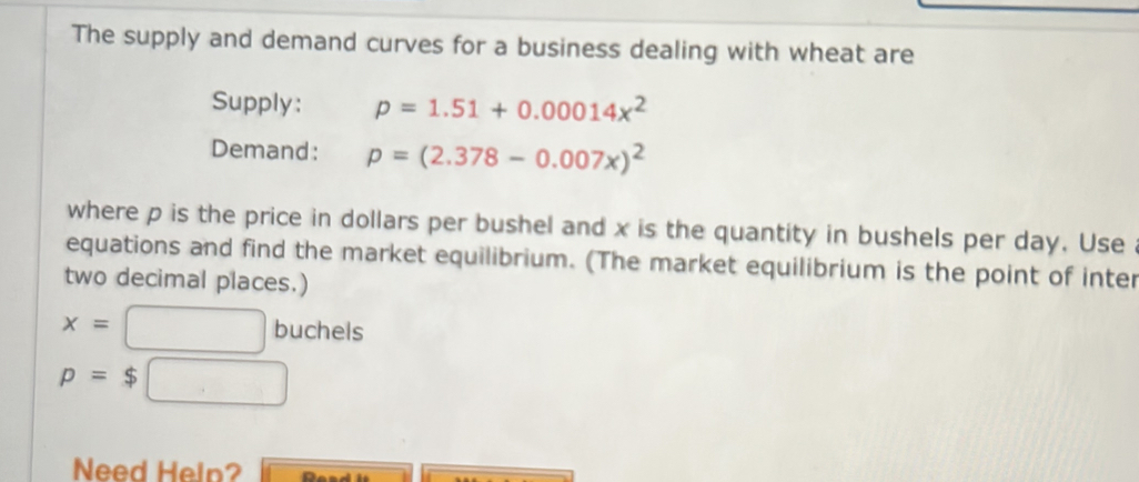 The supply and demand curves for a business dealing with wheat are 
Supply: p=1.51+0.00014x^2
Demand: p=(2.378-0.007x)^2
where p is the price in dollars per bushel and x is the quantity in bushels per day. Use 
equations and find the market equilibrium. (The market equilibrium is the point of inter 
two decimal places.)
x=□ buchels
p=$□
Need Heln?