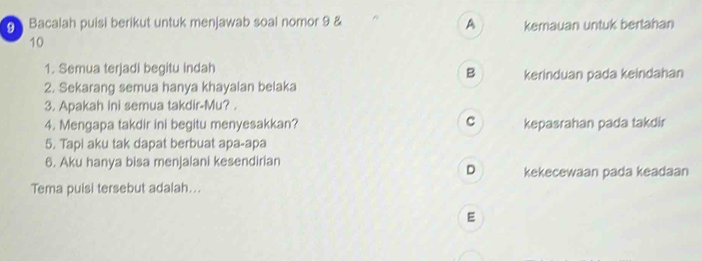 Bacalah puisi berikut untuk menjawab soal nomor 9 & A kemauan untuk bertahan
10
1. Semua terjadi begitu indah
B kerinduan pada keindahan
2. Sekarang semua hanya khayalan belaka
3. Apakah ini semua takdir-Mu? .
C
4. Mengapa takdir ini begitu menyesakkan? kepasrahan pada takdir
5. Tapi aku tak dapat berbuat apa-apa
6. Aku hanya bisa menjalani kesendirian
D kekecewaan pada keadaan
Tema puisi tersebut adalah...
E