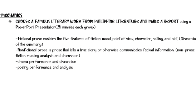 MECHhANics 
* CHOOSE A FAMOUS LITERARY WORK FROM PHILIPPINE LITERATURE AND MAkE A REPORT using a 
PowerPoint Presentation(25 minutes each group) 
-Fictional prose contains the five features of fiction: mood, point of view, character, setting, and plot (Discussia 
of the summary) 
-Nonfictional prose is prose that tells a true story or otherwise communicates factual information. (non-prose 
fiction reading analysis and discussion) 
-drama performance and discussion 
-poetry performance and analysis