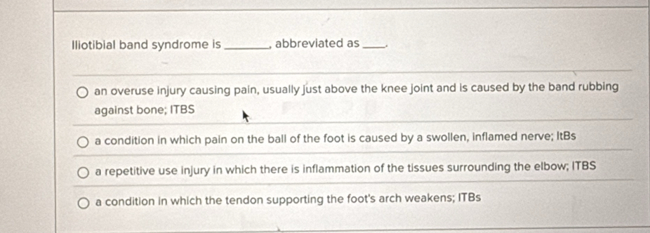 Iliotibial band syndrome is _, abbreviated as_
an overuse injury causing pain, usually just above the knee joint and is caused by the band rubbing
against bone; ITBS
a condition in which pain on the ball of the foot is caused by a swollen, inflamed nerve; ItBs
a repetitive use injury in which there is inflammation of the tissues surrounding the elbow; ITBS
a condition in which the tendon supporting the foot's arch weakens; ITBs