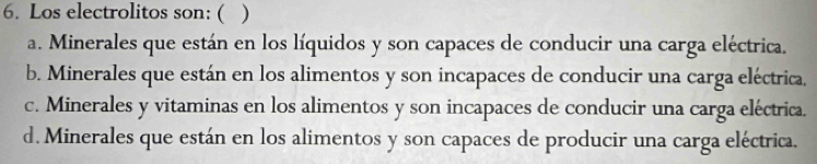 Los electrolitos son: ( )
a. Minerales que están en los líquidos y son capaces de conducir una carga eléctrica.
b. Minerales que están en los alimentos y son incapaces de conducir una carga eléctrica.
c. Minerales y vitaminas en los alimentos y son incapaces de conducir una carga eléctrica.
d. Minerales que están en los alimentos y son capaces de producir una carga eléctrica.