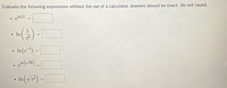 Evaluate the following expressions without the use of a calculator. Answers should be exact. Do not round.
e^(ln (3))=□
ln ( 1/e^6 )=□
ln (e^(-5))=□
e^(ln (sqrt(19)))=□
ln (sqrt(e^3))=□