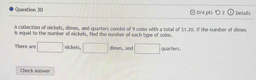 □ 0/4 pts つ 2 Details 
A collection of nickels, dimes, and quarters consist of 9 coins with a total of $1.20. If the number of dimes 
is equal to the number of nickels, find the number of each type of coins. 
nickels, 
There are □ nicke □ dim es, and □ quarters. 
Check Answer