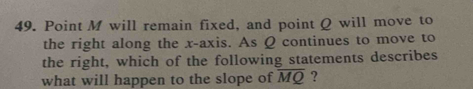 Point M will remain fixed, and point Q will move to 
the right along the x-axis. As Q continues to move to 
the right, which of the following statements describes 
what will happen to the slope of overline MQ ?