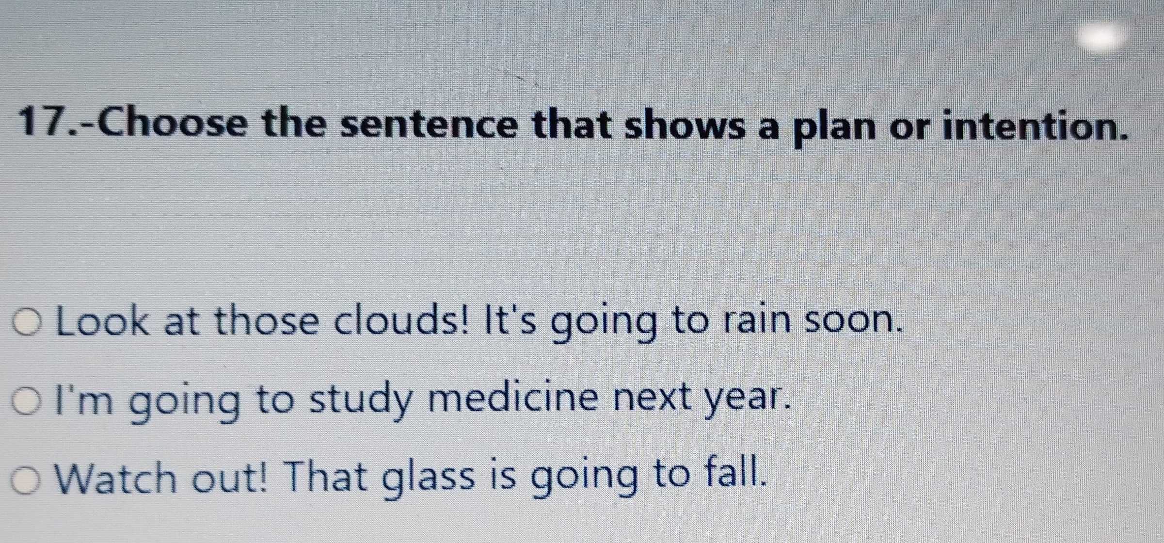 17.-Choose the sentence that shows a plan or intention. 
Look at those clouds! It's going to rain soon. 
I'm going to study medicine next year. 
Watch out! That glass is going to fall.