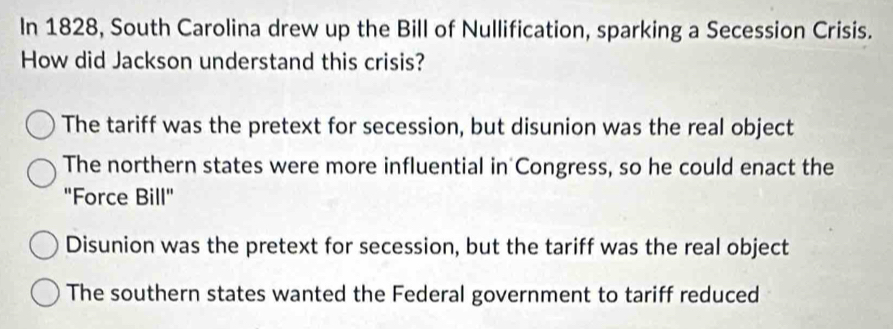 In 1828, South Carolina drew up the Bill of Nullification, sparking a Secession Crisis.
How did Jackson understand this crisis?
The tariff was the pretext for secession, but disunion was the real object
The northern states were more influential in Congress, so he could enact the
"Force Bill"
Disunion was the pretext for secession, but the tariff was the real object
The southern states wanted the Federal government to tariff reduced