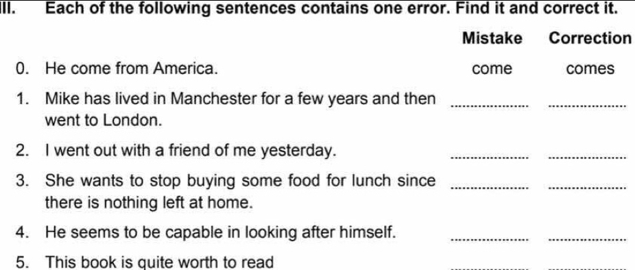 Ill. Each of the following sentences contains one error. Find it and correct it. 
Mistake Correction 
0. He come from America. come comes 
1. Mike has lived in Manchester for a few years and then_ 
_ 
went to London. 
2. I went out with a friend of me yesterday. 
__ 
3. She wants to stop buying some food for lunch since_ 
_ 
there is nothing left at home. 
4. He seems to be capable in looking after himself._ 
_ 
5. This book is quite worth to read 
_