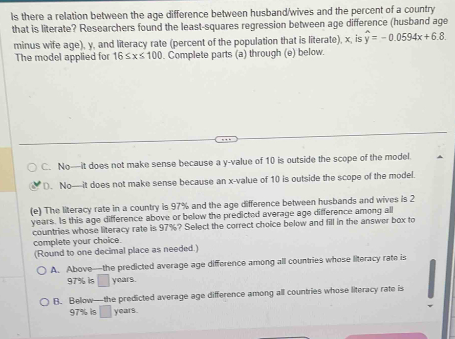 ls there a relation between the age difference between husband/wives and the percent of a country
that is literate? Researchers found the least-squares regression between age difference (husband age
minus wife age), y, and literacy rate (percent of the population that is literate), x, is hat y=-0.0594x+6.8. 
The model applied for 16≤ x≤ 100. Complete parts (a) through (e) below.
C. No—it does not make sense because a y -value of 10 is outside the scope of the model.
D. No—it does not make sense because an x -value of 10 is outside the scope of the model.
(e) The literacy rate in a country is 97% and the age difference between husbands and wives is 2
years. Is this age difference above or below the predicted average age difference among all
countries whose literacy rate is 97%? Select the correct choice below and fill in the answer box to
complete your choice.
(Round to one decimal place as needed.)
A. Above—the predicted average age difference among all countries whose literacy rate is
97% is years.
B. Below—the predicted average age difference among all countries whose literacy rate is
97% is years.