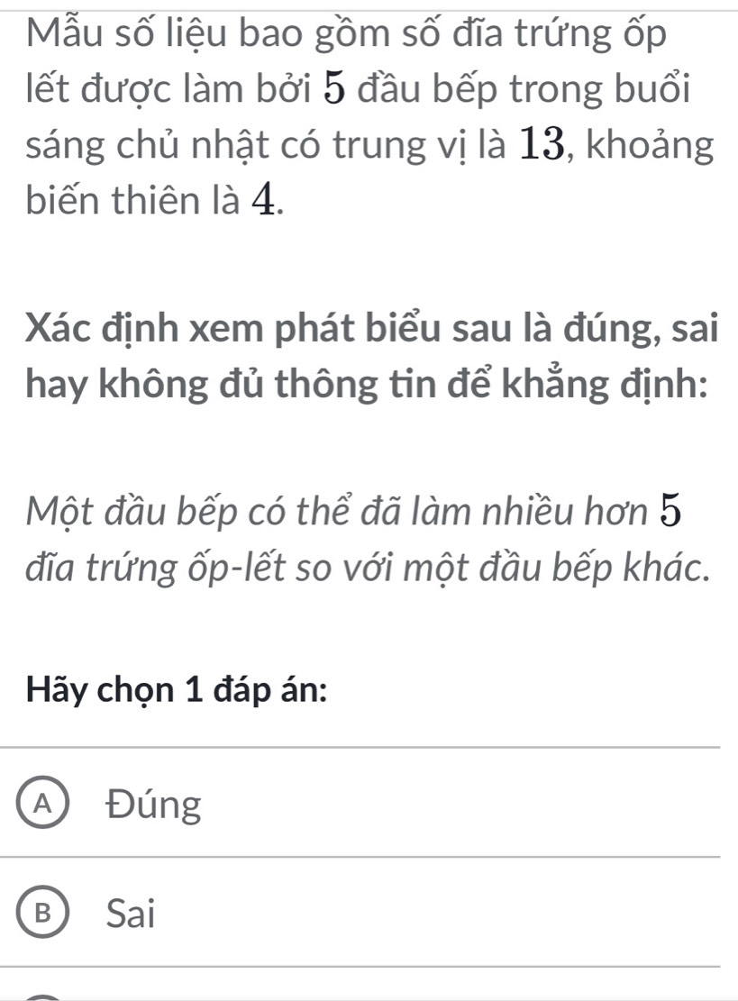 Mẫu số liệu bao gồm số đĩa trứng ốp
ết được làm bởi 5 đầu bếp trong buổi
sáng chủ nhật có trung vị là 13, khoảng
biến thiên là 4.
Xác định xem phát biểu sau là đúng, sai
hay không đủ thông tin để khẳng định:
Một đầu bếp có thể đã làm nhiều hơn 5
đĩa trứng ốp-lết so với một đầu bếp khác.
Hãy chọn 1 đáp án:
A Đúng
B Sai