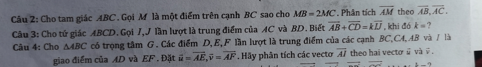 Cho tam giác ABC. Gọi M là một điểm trên cạnh BC sao cho MB=2MC. Phân tích overline AM theo overline AB, overline AC. 
Câu 3: Cho tứ giác ABCD. Gọi I,J lần lượt là trung điểm của AC và BD. Biết vector AB+vector CD=kvector IJ , khi đó k= ? 
Câu 4: Cho △ ABC có trọng tâm G. Các điểm D, E,F lần lượt là trung điểm của các cạnh BC, CA, AB và / là 
giao điểm của AD và EF. Đặt overline u=overline AE, overline v=overline AF. Hãy phân tích các vectơ vector AI theo hai vectơ ǖ và vector v.