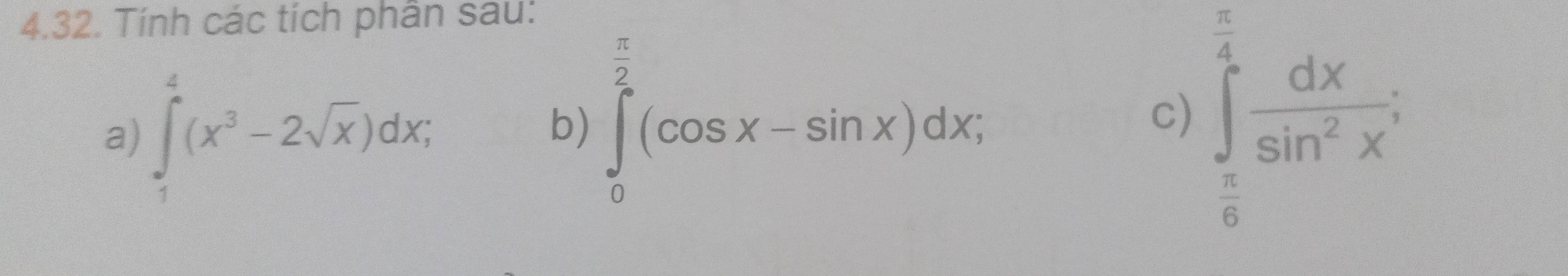 Tính các tích phân sau:
a) ∈tlimits _1^(4(x^3)-2sqrt(x))dx; 
b) ∈tlimits _0^((frac π)2)(cos x-sin x)dx; ∈tlimits _ π /6 ^ π /4  dx/sin^2x ; 
c)