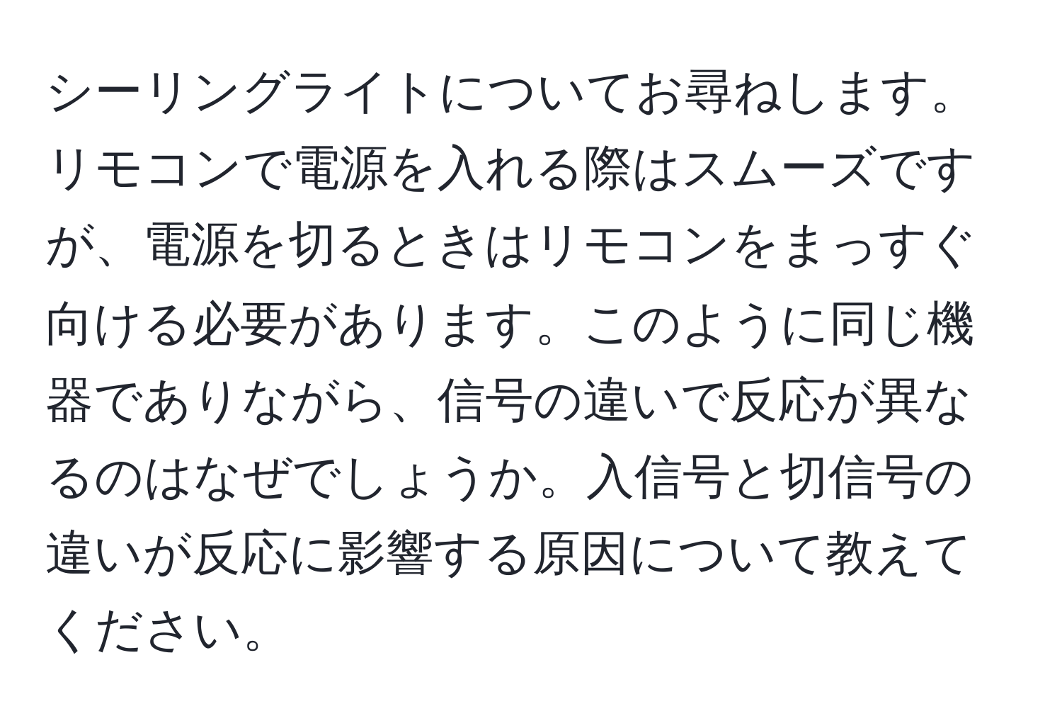 シーリングライトについてお尋ねします。リモコンで電源を入れる際はスムーズですが、電源を切るときはリモコンをまっすぐ向ける必要があります。このように同じ機器でありながら、信号の違いで反応が異なるのはなぜでしょうか。入信号と切信号の違いが反応に影響する原因について教えてください。