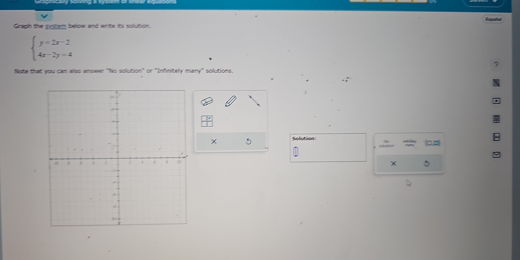 Españiol 
Graph the gystem below and write its solution.
beginarrayl y=2x-2 4x-2y=4endarray.
Note that you can also answer "No solution" or "Infinitely many" solutions. 
5 
Solution: 
D 
scudion
x