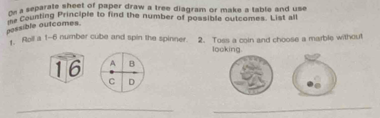 On a separate sheet of paper draw a tree diagram or make a table and use 
te Counting Principle to find the number of possible outcomes. List all 
pessible outcomes. 
1. Roll a 1-6 number cube and spin the spinner. 2. Toss a coin and choose a marble without 
loaking. 
16 
_ 
_