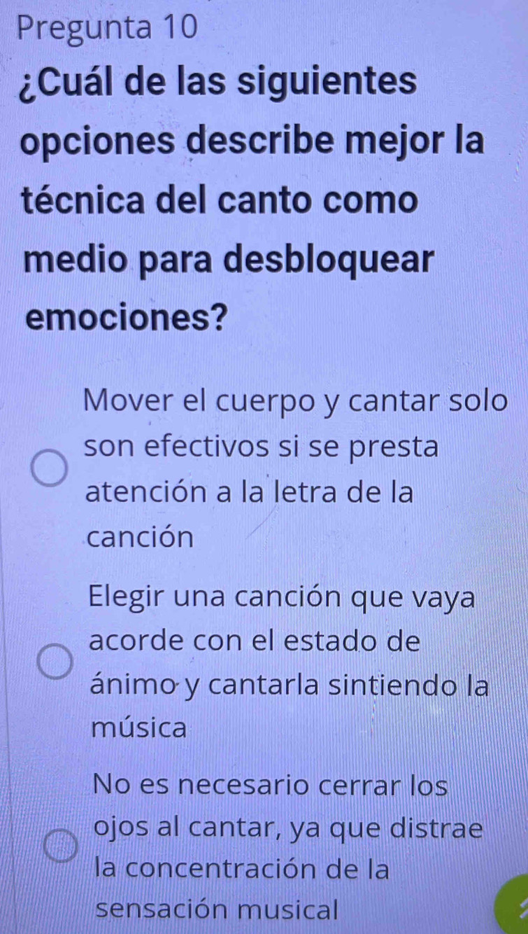 Pregunta 10
¿Cuál de las siguientes
opciones describe mejor la
técnica del canto como
medio para desbloquear
emociones?
Mover el cuerpo y cantar solo
son efectivos si se presta
atención a la letra de la
canción
Elegir una canción que vaya
acorde con el estado de
ánimo y cantarla sintiendo la
música
No es necesario cerrar los
ojos al cantar, ya que distrae
la concentración de la
sensación musical