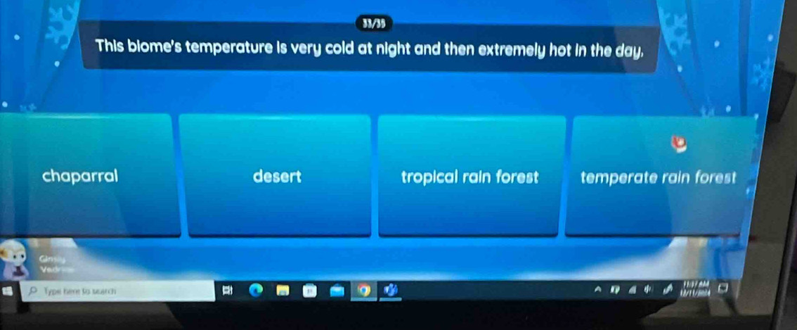 This biome's temperature is very cold at night and then extremely hot in the day.
chaparral desert tropical rain fores temperate rain forest 
Vedr
Typs: here to suarch