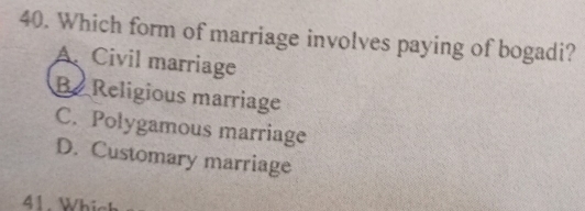 Which form of marriage involves paying of bogadi?
A. Civil marriage
Be Religious marriage
C. Polygamous marriage
D. Customary marriage
41. Which