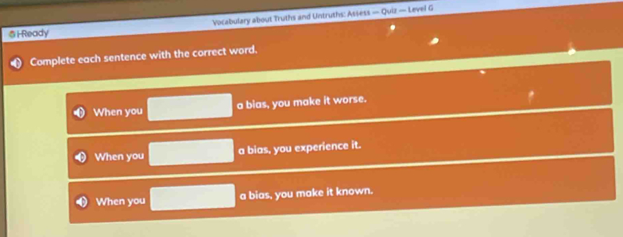 Ready Vocabulary about Truths and Untruths: Assess — Quiz — Level G 
Complete each sentence with the correct word. 
When you a bias, you make it worse. 
When you a bias, you experience it. 
When you a bias, you make it known.