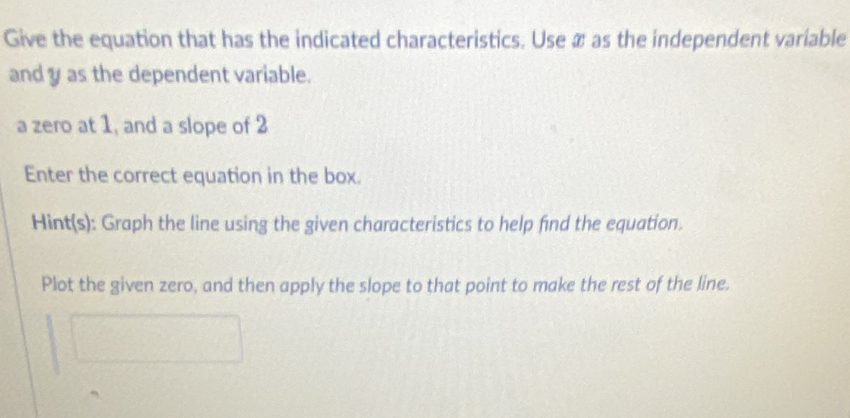 Give the equation that has the indicated characteristics. Use æ as the independent variable 
and y as the dependent variable. 
a zero at 1, and a slope of 2
Enter the correct equation in the box. 
Hint(s): Graph the line using the given characteristics to help find the equation. 
Plot the given zero, and then apply the slope to that point to make the rest of the line.