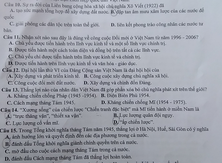 quốc t   v    
Câu 10. Sự ra đời của Liên bang cộng hòa xã hội chủ nghĩa Xô Viết (1922) đã
A. tạo sức mạnh tổng hợp để xây dựng đất nước. B. đập tan âm mưu xâm lược của các nước đế
quốc
C. giải phóng các dân tộc trên toàn thế giới. D. liên kết phong trào công nhân các nước tư
bản.
Câu 11. Nhận xét nào sau đây là đúng về công cuộc Đổi mới ở Việt Nam từ năm 1996 - 2006?
A. Chủ yều được tiển hành trên lĩnh vực kinh tế và một số lĩnh vực chính trị.
B. Được tiến hành một cách toàn diện và đồng bộ trên tất cả các lĩnh vực.
C. Chủ yếu chỉ được tiến hành trên lĩnh vực kinh tế và chính trị.
D. Được tiến hành trên lĩnh vực kinh tế và văn hóa - giáo dục.
Cầu 12. Đại hội lần thứ VI của Đảng Cộng sản Việt Nam là đại hội hội của
A. Xây dựng và phát triển kinh tế. B. Công cuộc xây dựng chủ nghĩa xã hội.
C. Công cuộc đổi mới đất nước. D. Xây dựng và chỉnh đốn Đảng.
Câu 13. Thắng lợi nào của nhân dân Việt Nam đã góp phần xóa bỏ chủ nghĩa phát xít trên thế giới?
A. Kháng chiến chống Pháp (1945 -1954). B. Điện Biên Phủ 1954.
C. Cách mạng tháng Tám 1945. D. Kháng chiến chống Mĩ (1954 - 1975).
Câu 14. “Xương sống” của chiến lược "Chiến tranh đặc biệt" mà Mĩ tiến hành ở miền Nam là
A “trực thăng vận”, “thiết xa vận”. B.  Lực lượng quân đội ngụy.
C. Lực lượng cố vấn mĩ. D. “ấp chiến lược”.
Câu 15. Trong Tổng khởi nghĩa tháng Tám năm 1945, thắng lợi ở Hà Nội, Huế, Sài Gòn có ý nghĩa
A ảnh hưởng lớn và quyết định đến các địa phương trong cả nước.
B đánh dấu Tổng khởi nghĩa giành chính quyền trên cả nước.
C. mở đầu cho cuộc cách mạng tháng Tám trong cả nước.
D. đánh dấu Cách mạng tháng Tám đã thắng lợi hoàn toàn.