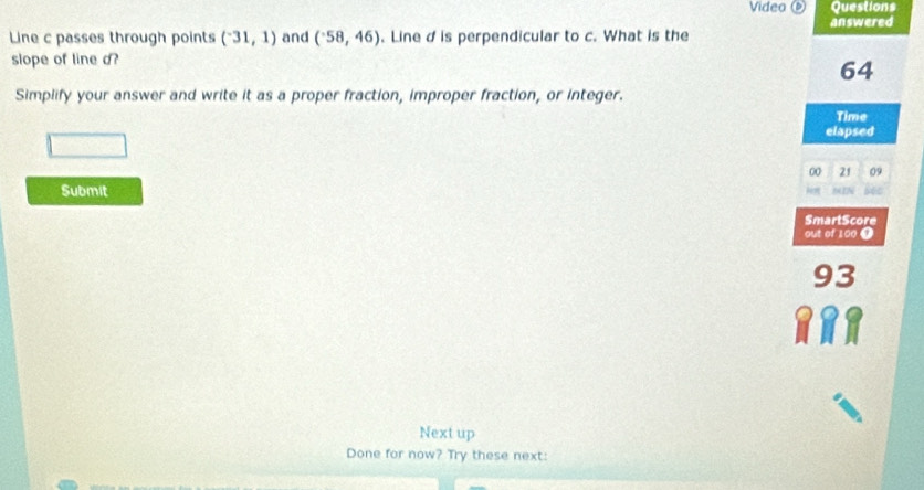 Video Questions 
answered 
Line c passes through points (^-31,1) and (^-58,46). Line d is perpendicular to c. What is the 
slope of line d?
64
Simplify your answer and write it as a proper fraction, improper fraction, or integer. 
Time 
elapsed 
00 21 09 
Submit 
SmartScore 
out of 100 9
93
Next up 
Done for now? Try these next: