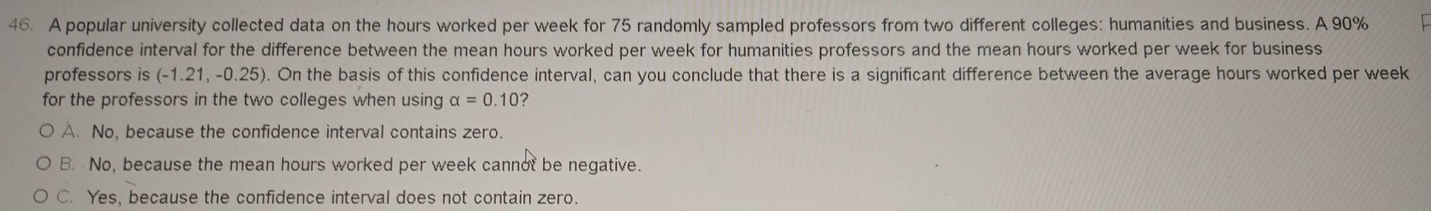 A popular university collected data on the hours worked per week for 75 randomly sampled professors from two different colleges: humanities and business. A 90%
confidence interval for the difference between the mean hours worked per week for humanities professors and the mean hours worked per week for business
professors is (-1.21,-0.25). On the basis of this confidence interval, can you conclude that there is a significant difference between the average hours worked per week
for the professors in the two colleges when using alpha =0.10 ?
A. No, because the confidence interval contains zero.
B. No, because the mean hours worked per week cannot be negative.
C. Yes, because the confidence interval does not contain zero.