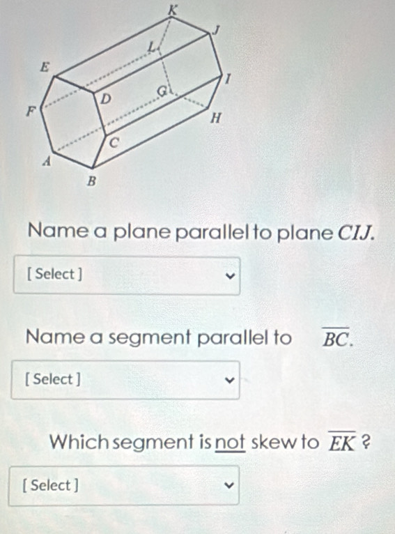 K
Name a plane parallel to plane CIJ. 
[ Select ] 
Name a segment parallel to overline BC. 
[ Select ] 
Which segment is not skew to overline EK ? 
[ Select ]