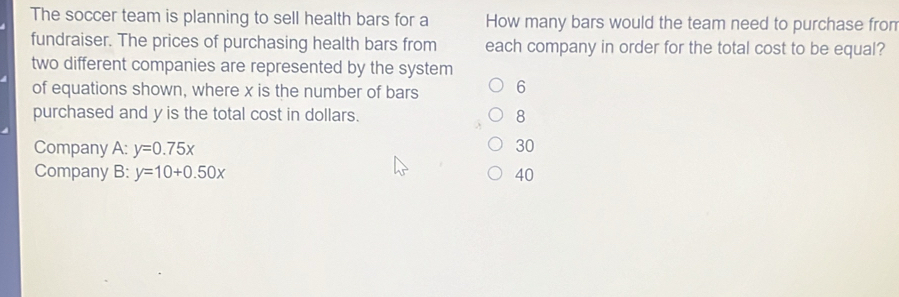 The soccer team is planning to sell health bars for a How many bars would the team need to purchase fron
fundraiser. The prices of purchasing health bars from each company in order for the total cost to be equal?
two different companies are represented by the system
of equations shown, where x is the number of bars 6
purchased and y is the total cost in dollars. 8
Company A: y=0.75x 30
Company B: y=10+0.50x 40