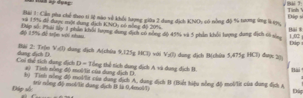 in fih ap dụng: Bài 7: 
Tính 
Đáp s 
Bài 1: Cần pha chế theo tỉ lệ nào về khối lượng giữa 2 dung địch KNO_3 có nồng độ % tương ứng là 45%
và 15% để được một dung địch KNO_3 có nông độ 20%. Bài 8 
Đáp số: Phải lây 1 phân khối lượng dung địch có nông độ 45% và 5 phần khối lượng dung địch có nùng 1,02
độ 15% để trộn với nhau. 
Đáp 1 
Bài 2: Trộn V_1(l) dung địch A(chứa 9,125g HCl) với 
dung dịch D. V_2(l) dung địch B(chứa 5,475g HCl) được 2(1) 
Coi thể tích dung địch D=That Ong thể tích dung địch A và dung dịch B. Bài 
a) Tính nông độ mol/lit của dung địch D. 
b) Tính nồng độ mol/lit của dung dịch A, dung dịch B (Biết hiệu nồng độ mol/lit của dung địch A 
trừ nông độ mol/lit dung địch B là 0,4mol/l) 
Đáp số: Đá 
a