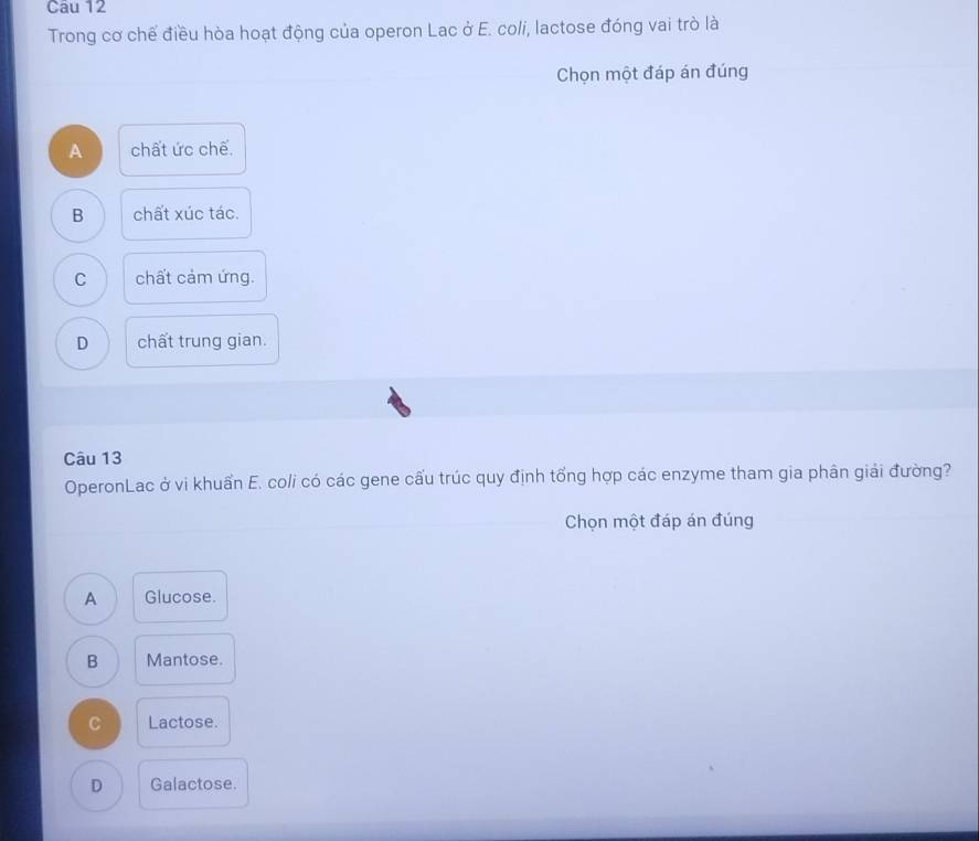 Trong cơ chế điều hòa hoạt động của operon Lac ở E. coli, lactose đóng vai trò là
Chọn một đáp án đúng
A chất ức chế.
B chất xúc tác.
C chất cảm ứng.
D chất trung gian.
Câu 13
OperonLac ở vi khuẩn E. coli có các gene cấu trúc quy định tổng hợp các enzyme tham gia phân giải đường?
Chọn một đáp án đúng
A Glucose.
B Mantose.
C Lactose.
D Galactose.