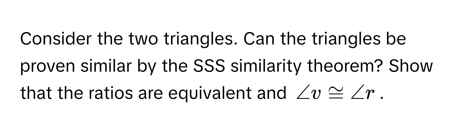 Consider the two triangles. Can the triangles be proven similar by the SSS similarity theorem? Show that the ratios are equivalent and $∠ v ≌ ∠ r$.