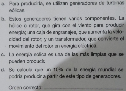 a. Para producirla, se utilizan generadores de turbinas
eólicas.
b. Estos generadores tienen varios componentes. La
hélice o rotor, que gira con el viento para producir
energía; una caja de engranajes, que aumenta la velo-
cidad del rotor; y un transformador, que convierte el
movimiento del rotor en energía eléctrica.
c. La energía eólica es una de las más limpias que se
pueden producir.
d. Se calcula que un 10% de la energía mundial se
podría producir a partir de este tipo de generadores.
Orden correcto:_