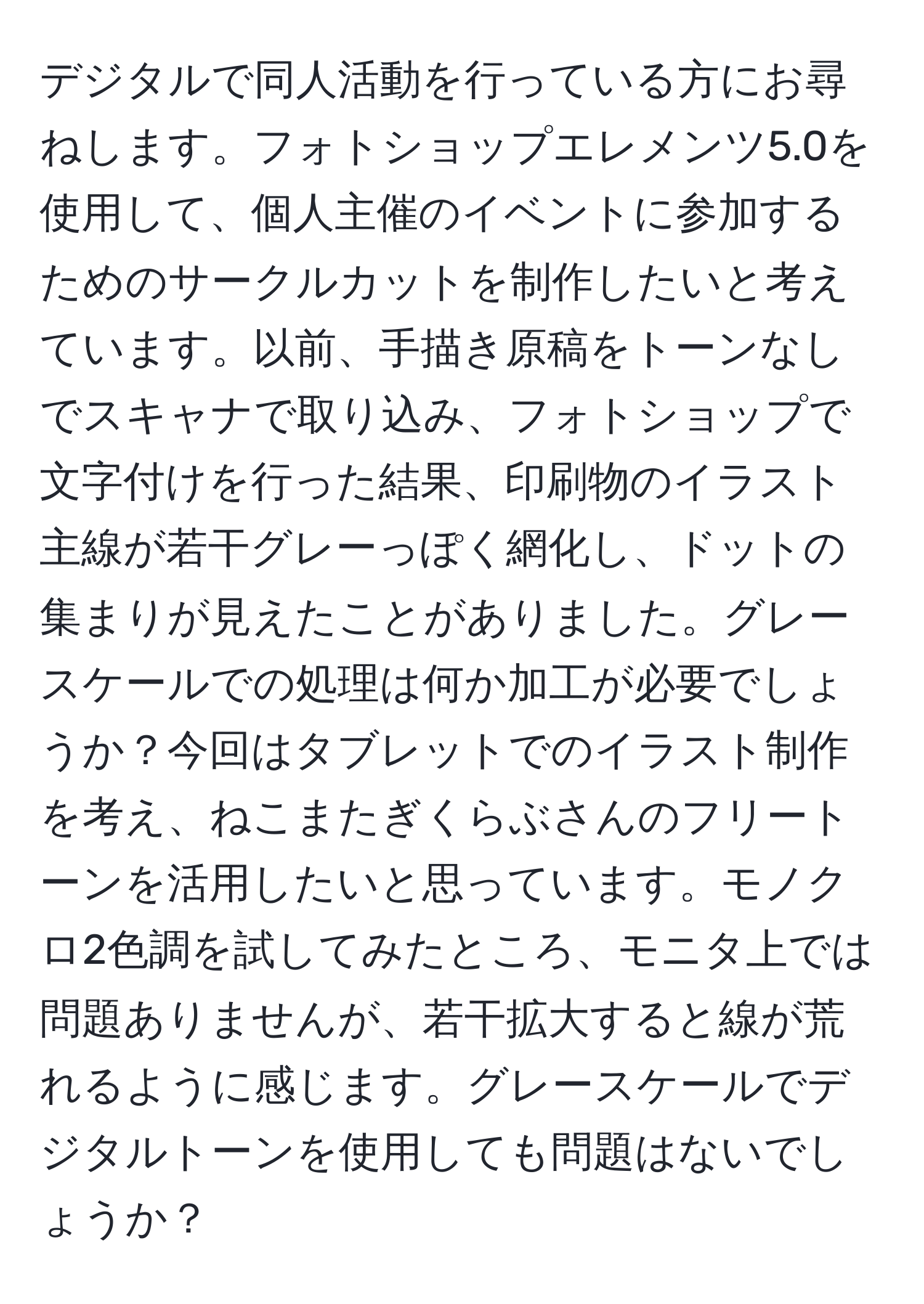 デジタルで同人活動を行っている方にお尋ねします。フォトショップエレメンツ5.0を使用して、個人主催のイベントに参加するためのサークルカットを制作したいと考えています。以前、手描き原稿をトーンなしでスキャナで取り込み、フォトショップで文字付けを行った結果、印刷物のイラスト主線が若干グレーっぽく網化し、ドットの集まりが見えたことがありました。グレースケールでの処理は何か加工が必要でしょうか？今回はタブレットでのイラスト制作を考え、ねこまたぎくらぶさんのフリートーンを活用したいと思っています。モノクロ2色調を試してみたところ、モニタ上では問題ありませんが、若干拡大すると線が荒れるように感じます。グレースケールでデジタルトーンを使用しても問題はないでしょうか？