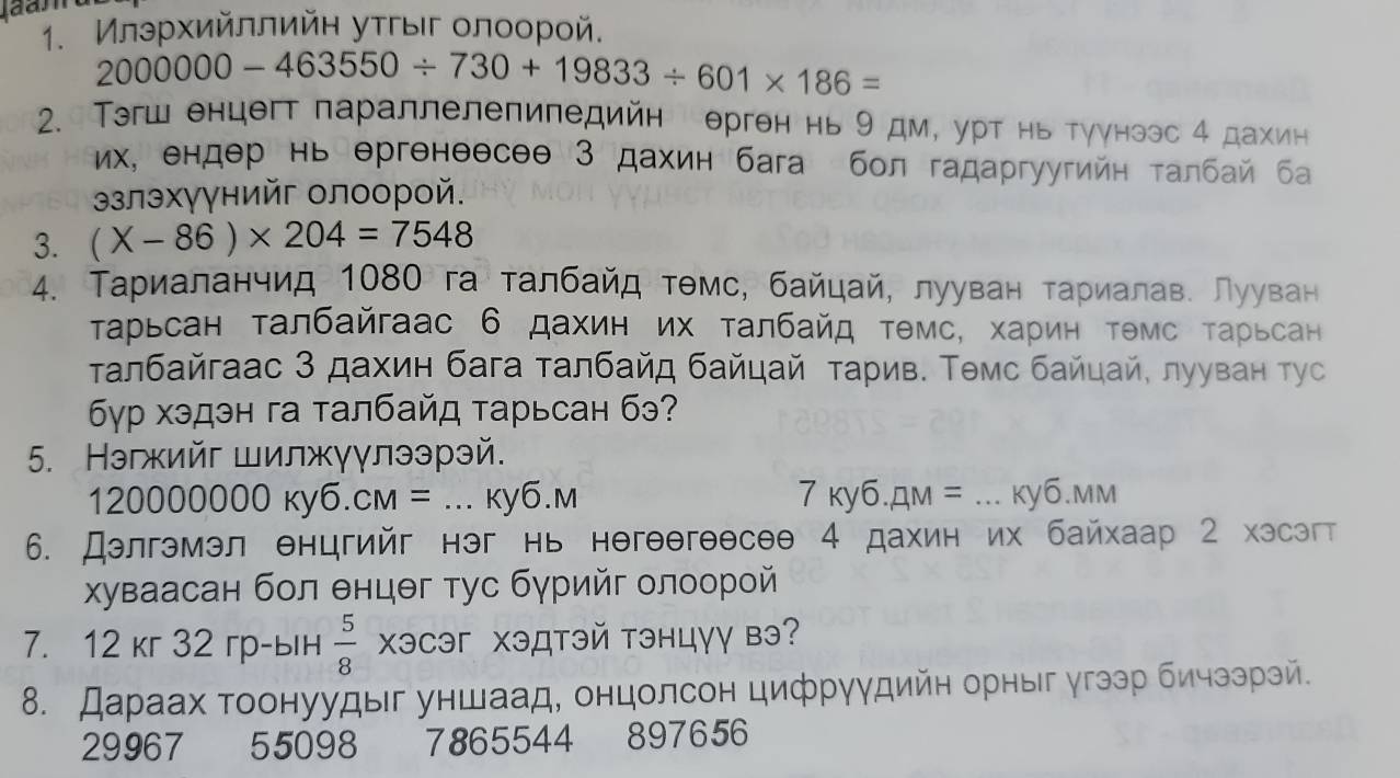 Илэρхийллийн уτгыιг олооροй.
2000000-463550/ 730+19833/ 601* 186=
2. Τэгш енцегт параллелепипедийн ерген нь 9 дм, урт нь туγнээс 4 дахин
их, ендер нь ергенθесеθ 3 дахин бага бол гадаргуугийн τалбай ба
злэхγγнийг олоорой.
3. (X-86)* 204=7548
4. Тариаланчид 1080 га талбайд тθмс, байцай, лууван τариалав. Лууван
Τарьсан талбайгаас 6 дахин их τалбайд тθмс, хариη тθмс τарьсан
τалбайгаас 3 дахин бага τалбайд байцай τарив. Τθмс байцай, лууван тус
6γр хэдэн га талбайд τарьсан бэ?
5. Нэгжийг шилжγγлээрэй.
120000000ky6.cm=. _ ky6.M 7ky6.4M= _ ... ky6.mm
6. Дэлгэмэл енцгийг нэг нь негθθгеθсəθ 4 дахин их байхаар 2 хэсэгт
χуваасан бол θнцθг тус бγрийг олоорой
7. 12 кг 32 гр-ын  5/8  XэCэг Χэдтэй тэнцγγ вэ?
8. Дараах тоонуудыг уншаад, онцолсон цифруудийн орныг угээр бичззрзй.
29967 55098 7865544 897656