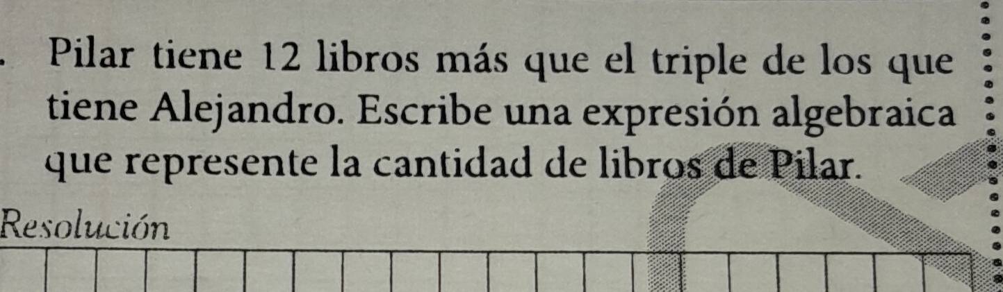 Pilar tiene 12 libros más que el triple de los que 
tiene Alejandro. Escribe una expresión algebraica 
que represente la cantidad de libros de Pilar. 
Resolución