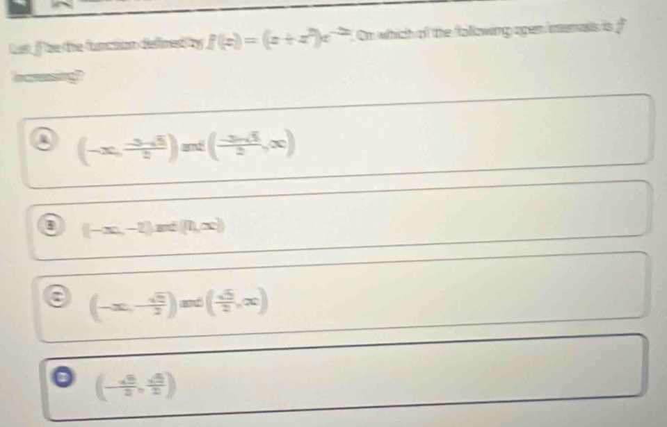 Let f the the function defimed by f(x)=(x+z^2)e^(-2x). On which of the following open menalls is f
icesing
a (-∈fty , (-3-5)/2 )aendpmatrix ondbeginpmatrix  (-5)/2 ,∈fty )
(-∈fty ,-2)and(n,∈fty )
a (-∈fty ,- sqrt(3)/2 )and( sqrt(3)/2 ,∈fty )
(- sqrt(5)/2 , sqrt(5)/2 )