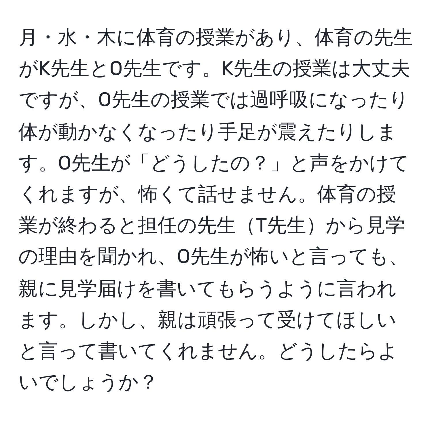 月・水・木に体育の授業があり、体育の先生がK先生とO先生です。K先生の授業は大丈夫ですが、O先生の授業では過呼吸になったり体が動かなくなったり手足が震えたりします。O先生が「どうしたの？」と声をかけてくれますが、怖くて話せません。体育の授業が終わると担任の先生T先生から見学の理由を聞かれ、O先生が怖いと言っても、親に見学届けを書いてもらうように言われます。しかし、親は頑張って受けてほしいと言って書いてくれません。どうしたらよいでしょうか？