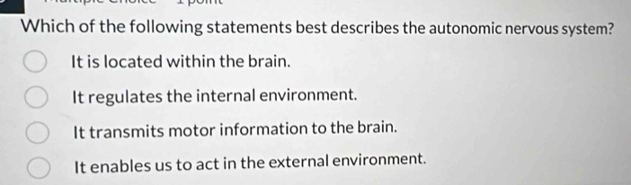 Which of the following statements best describes the autonomic nervous system?
It is located within the brain.
It regulates the internal environment.
It transmits motor information to the brain.
It enables us to act in the external environment.