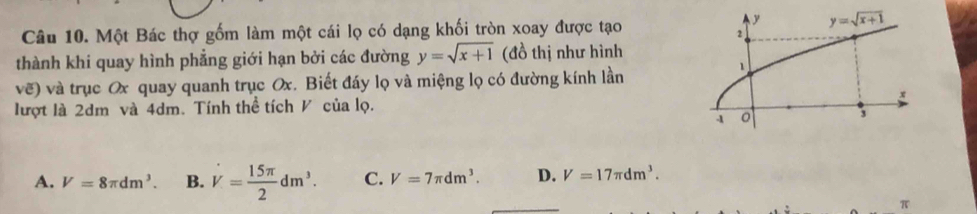 Một Bác thợ gốm làm một cái lọ có dạng khối tròn xoay được tạo
thành khi quay hình phẳng giới hạn bởi các đường y=sqrt(x+1) (đồ thị như hình
vẽ) và trục Ox quay quanh trục Ox. Biết đáy lọ và miệng lọ có đường kính lần
lượt là 2dm và 4dm. Tính thể tích V của lọ.
A. V=8π dm^3. B. dot V= 15π /2 dm^3. C. V=7π dm^3. D. V=17π dm^3.
π