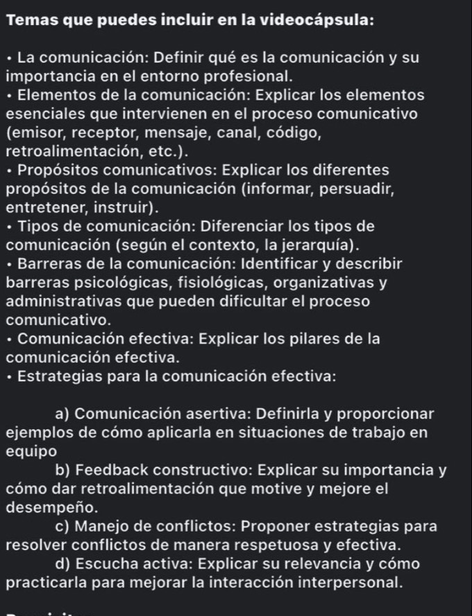 Temas que puedes incluir en la videocápsula: 
• La comunicación: Definir qué es la comunicación y su 
importancia en el entorno profesional. 
• Elementos de la comunicación: Explicar los elementos 
esenciales que intervienen en el proceso comunicativo 
(emisor, receptor, mensaje, canal, código, 
retroalimentación, etc.). 
• Propósitos comunicativos: Explicar los diferentes 
propósitos de la comunicación (informar, persuadir, 
entretener, instruir). 
• Tipos de comunicación: Diferenciar los tipos de 
comunicación (según el contexto, la jerarquía). 
• Barreras de la comunicación: Identificar y describir 
barreras psicológicas, fisiológicas, organizativas y 
administrativas que pueden dificultar el proceso 
comunicativo. 
• Comunicación efectiva: Explicar los pilares de la 
comunicación efectiva. 
• Estrategias para la comunicación efectiva: 
a) Comunicación asertiva: Definirla y proporcionar 
ejemplos de cómo aplicarla en situaciones de trabajo en 
equipo 
b) Feedback constructivo: Explicar su importancia y 
cómo dar retroalimentación que motive y mejore el 
desempeño. 
c) Manejo de conflictos: Proponer estrategias para 
resolver conflictos de manera respetuosa y efectiva. 
d) Escucha activa: Explicar su relevancia y cómo 
practicarla para mejorar la interacción interpersonal.