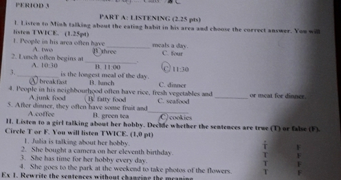 PERIOD 3
PART A: LISTENING (2.25 pts)
l. Listen to Minh talking about the eating habit in his area and choose the correct answer. You will
listen TWICE. (1.25pt)
1. People in his area often have B three C. four
A. two
meals a day.
2. Lunch often begins at _、
A. 10:30 B. 1:00 C 11:30
3._ is the longest meal of the day.
breakfast B. lunch C. dinner
4. People in his neighbourhood often have rice, fresh vegetables and _or meat for dinner.
A.junk food B fatty food C. seafood
_
5. After dinner, they often have some fruit and
A.coffee B. green tea C) cookies
H. Listen to a girl talking about her hobby. Declle whether the sentences are true (T) or false (F).
Circle T or F. You will listen TWICE. (1,0 pt)
1. Julia is talking about her hobby.
F
2. She bought a camera on her eleventh birthday. T F
3. She has time for her hobby every day.
T F
4. She goes to the park at the weekend to take photos of the flowers. T F
Ex 1. Rewrite the sentences without changing the mcaning