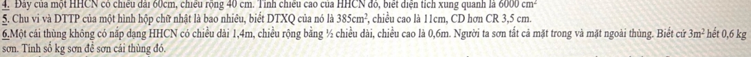 Đây của một HHCN có chiếu đài 60cm, chiếu rộng 40 cm. Tỉnh chiếu cao của HHCN đỏ, biết điện tích xung quanh là 6000cm^2
5. Chu vi và DTTP của một hình hộp chữ nhật là bao nhiêu, biết DTXQ của nó là 385cm^2, , chiều cao là 11cm, CD hơn CR 3,5 cm. 
6.Một cái thùng không có nắp dạng HHCN có chiều dài 1,4m, chiều rộng bằng ½ chiều dài, chiều cao là 0,6m. Người ta sơn tất cả mặt trong và mặt ngoài thùng. Biết cứ 3m^2 hết 0,6 kg
sơn. Tính số kg sơn để sơn cái thùng đó.