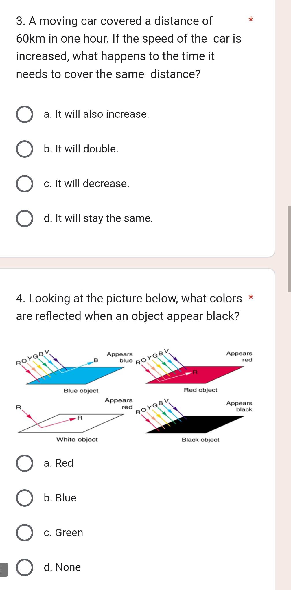 A moving car covered a distance of *
60km in one hour. If the speed of the car is
increased, what happens to the time it
needs to cover the same distance?
a. It will also increase.
b. It will double.
c. It will decrease.
d. It will stay the same.
4. Looking at the picture below, what colors *
are reflected when an object appear black?
BV
Appears
red
R
Red object
Appears Appears
R red YGBV
black
R
R
White object Black object
a. Red
b. Blue
c. Green
d. None