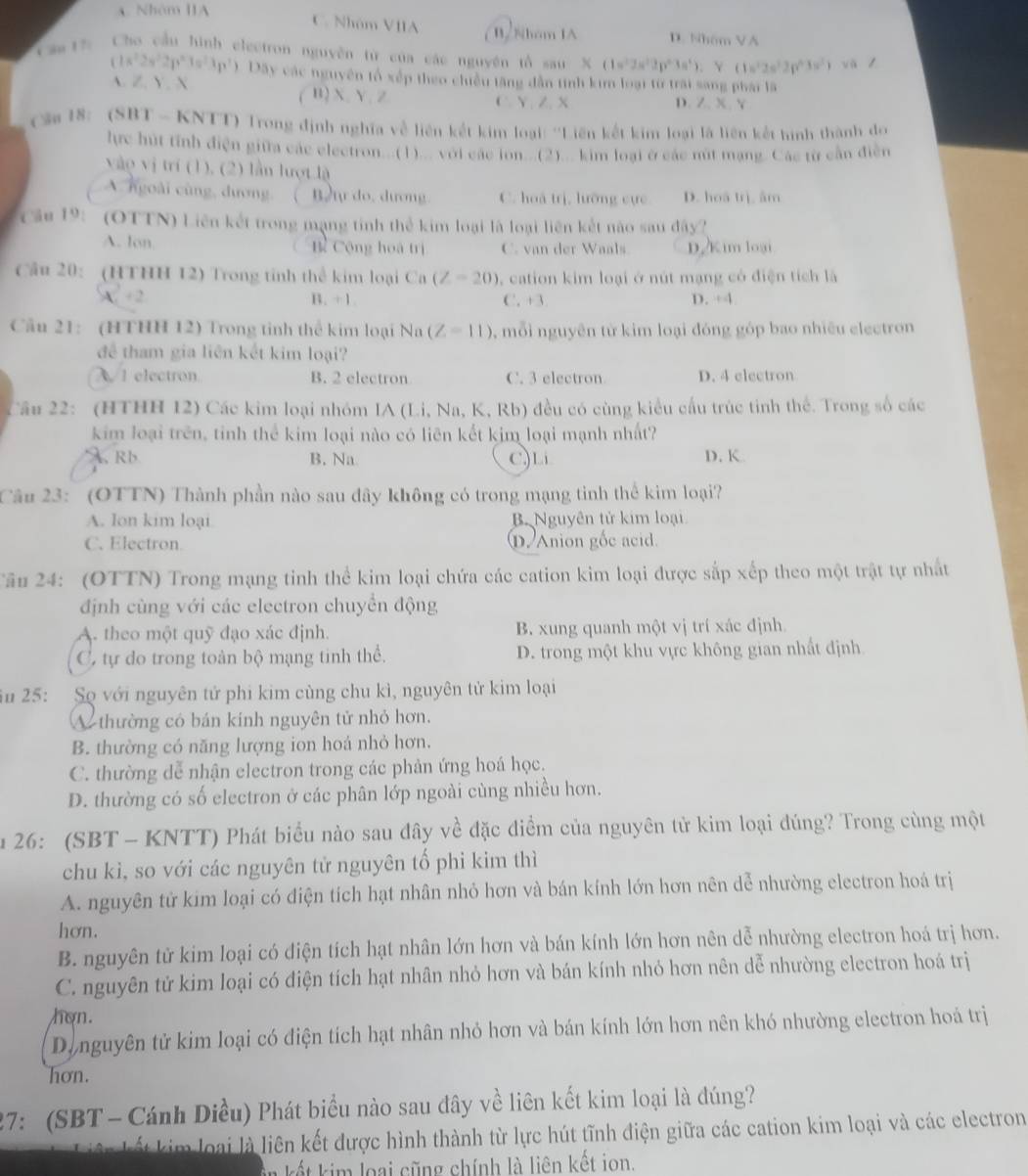 A. Nhóm IA
C. Nhóm VIIA B2Nhom IA D. Nhóm VA
Cầu 17
Cho cầu hình electron nguyên từ của các nguyên tổ sau * (1=^22s^22p^23s^4). Y (1s^22s^22p^43s^2) vàl
(1s^22s^22p^n1=^23p^2) ) Dãy các nguyên tố xếp theo chiều tăng dẫn tình kim loại từ trai sang phái là
A. Z, Y. X B) X、Y、Z
.
C.Y, Z. X D. / x Y
Cậa 18:  (SBT - KNTT) Trong định nghĩa về liên kết kim loại: ''Liên kết kim loại là liên kết hình thành do
lực hút tính điện giữa các electron...(1)... với các lon...(2)... kim loại ở các nút mạng. Các từ cần điễn
vào vị trí (1), (2) lần lượt là
A. ngoài cùng, đương ( ) Btự do. dương. C. hoá trị, lưỡng cực D. hoā trì, âm
Cầu 19: (OTTN) Liên kết trong mạng tính thể kim loại là loại liên kết não sau đây?
A. lon. Bì Cộng hoà trị C. van der Waals D. Kim loại
Câu 20: (HTHH 12) Trong tinh thể kim loại Ca (Z=20) , cation kim loại ở nút mạng có điện tích là
A. - 2 B. +1. C. +3 D. ÷4
Cầu 21: (HTHH 12) Trong tinh thể kim loại Na (Z=11) ,  mỗi nguyên từ kim loại đóng góp bao nhiều electron
để tham gia liên kết kim loại?
λ 1 electron B. 2 electron C. 3 electron D. 4 electron
Câu 22: (HTHH 12) Các kim loại nhóm IA (Li, Na, K, Rb) đều có cùng kiểu cấu trúc tinh thể. Trong số các
kim loại trên, tinh thể kim loại nào có liên kết kim loại mạnh nhất?
A. R b B. Na C)Li D. K
Câu 23: (OTTN) Thành phần nào sau đây không có trong mạng tinh thể kim loại?
A. lon kim loại B. Nguyên tử kim loại
C. Electron pAnion gốc acid.
Tâu 24: (OTTN) Trong mạng tinh thể kim loại chứa các cation kim loại được sắp xếp theo một trật tự nhất
định cùng với các electron chuyển động
A. theo một quỹ đạo xác định. B. xung quanh một vị trí xác định.
C, tự do trong toàn bộ mạng tinh thể. D. trong một khu vực không gian nhất định
u 25: Sọ với nguyên tử phi kim cùng chu kì, nguyên tử kim loại
A thường có bán kính nguyên tử nhỏ hơn.
B. thường có năng lượng ion hoá nhỏ hơn.
C. thường dễ nhận electron trong các phản ứng hoá học.
D. thường có số electron ở các phân lớp ngoài cùng nhiều hơn.
u 26: (SBT - KNTT) Phát biểu nào sau đây về đặc điểm của nguyên tử kim loại đúng? Trong cùng một
chu kì, so với các nguyên tử nguyên tố phi kim thì
A. nguyên tử kim loại có diện tích hạt nhân nhỏ hơn và bán kính lớn hơn nên dễ nhường electron hoá trị
hơn.
B. nguyên tử kim loại có diện tích hạt nhân lớn hơn và bán kính lớn hơn nên dễ nhường electron hoá trị hơn.
C. nguyên tử kim loại có điện tích hạt nhân nhỏ hơn và bán kính nhỏ hơn nên dễ nhường electron hoá trị
hon.
Dinguyên tử kim loại có điện tích hạt nhân nhỏ hơn và bán kính lớn hơn nên khó nhường electron hoá trị
hơn.
27: (SBT - Cánh Diều) Phát biểu nào sau đây về liên kết kim loại là đúng?
l kim loại là liên kết được hình thành từ lực hút tĩnh điện giữa các cation kim loại và các electron
kết kim loại cũng chính là liên kết ion.