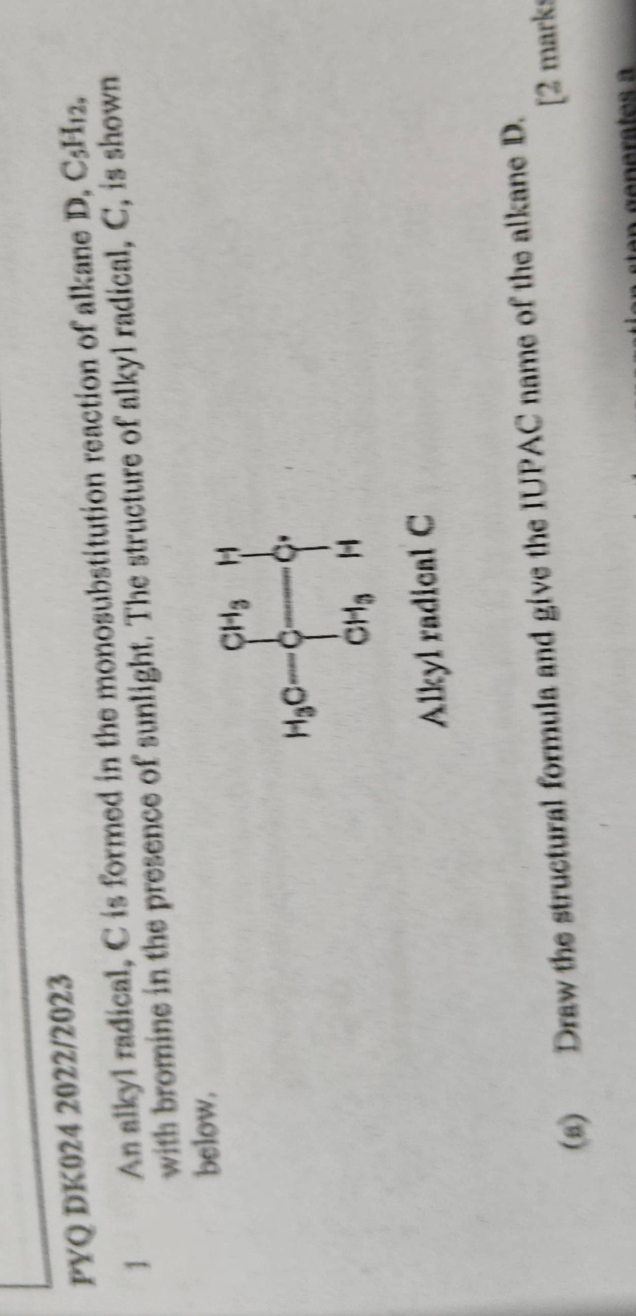 PYQ DK024 2022/2023 
1 An alkyl radical, C is formed in the monosubstitution reaction of alkane D, C_5H_12. 
with bromine in the presence of sunlight. The structure of alkyl radical, C, is shown 
below.
H_3C- frac CH_3CH_3 _CH_r
Alkyl radical C 
(s) Draw the structural formula and give the IUPAC name of the alkane D. 
[2 marks