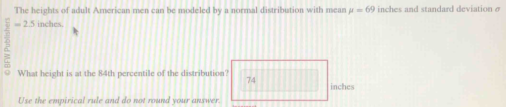 The heights of adult American men can be modeled by a normal distribution with mean mu =69 inches and standard deviation σ
=2.5 inches. 
What height is at the 84th percentile of the distribution?
74
inches
Use the empirical rule and do not round your answer.