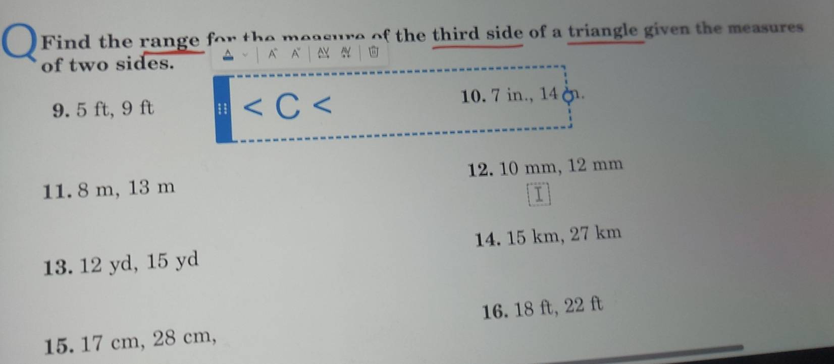 Find the range for the measure of the third side of a triangle given the measures 
of two sides. 
A A ^

9. 5 ft, 9 ft 10. 7 in., 14. 
11. 8 m, 13 m 12. 10 mm, 12 mm
13. 12 yd, 15 yd 14. 15 km, 27 km
15. 17 cm, 28 cm, 16. 18 ft, 22 ft