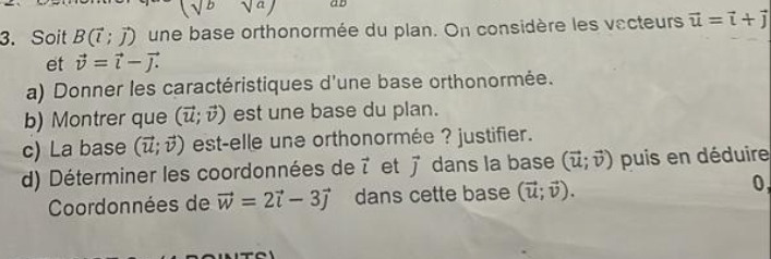 (sqrt(b)sqrt(a)) aD 
3. Soit B(vector l;vector J) une base orthonormée du plan. On considère les vecteurs vector u=vector i+vector j
et vector v=vector i-vector j. 
a) Donner les caractéristiques d'une base orthonormée. 
b) Montrer que (vector u;vector v) est une base du plan. 
c) La base (vector u;vector v) est-elle une orthonormée ? justifier. 
d) Déterminer les coordonnées de vector l et vector j dans la base (vector u;vector v) puis en déduire 
Coordonnées de vector w=2vector i-3vector j dans cette base (vector u;vector v). 0